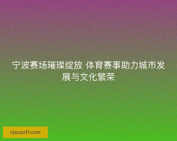 宁波赛场璀璨绽放 体育赛事助力城市发展与文化繁荣
