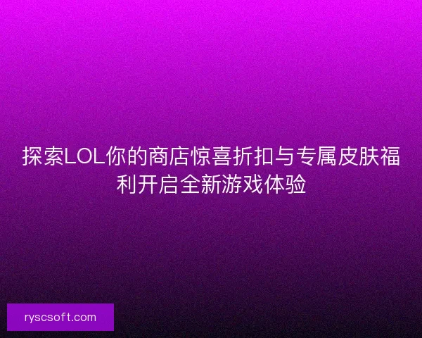 探索LOL你的商店惊喜折扣与专属皮肤福利开启全新游戏体验