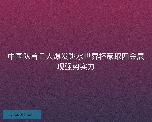 中国队首日大爆发跳水世界杯豪取四金展现强势实力 中国队首日大爆发跳水世界杯豪取四金展现强势实力