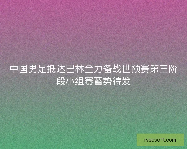 中国男足抵达巴林全力备战世预赛第三阶段小组赛蓄势待发 中国男足抵达巴林全力备战世预赛第三阶段小组赛蓄势待发