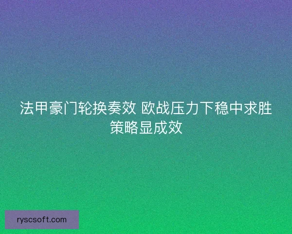 法甲豪门轮换奏效 欧战压力下稳中求胜策略显成效