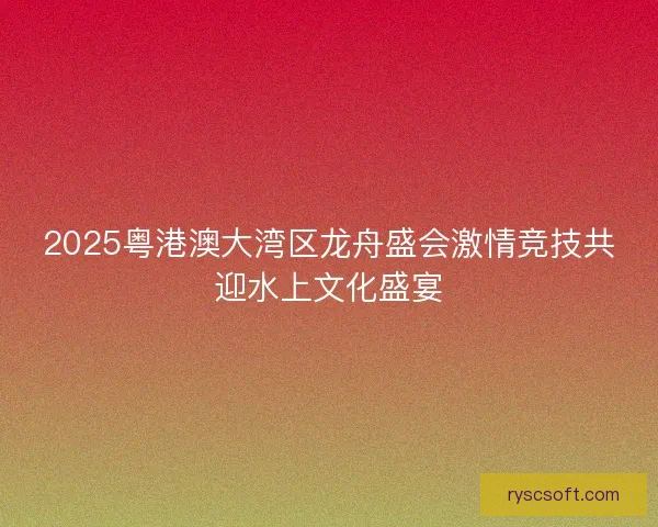 2025粤港澳大湾区龙舟盛会激情竞技共迎水上文化盛宴