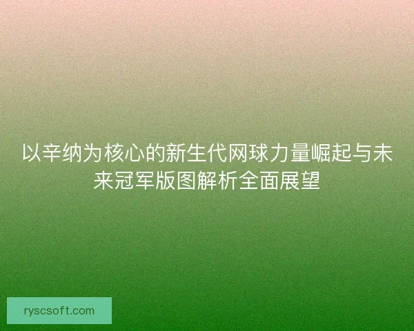以辛纳为核心的新生代网球力量崛起与未来冠军版图解析全面展望