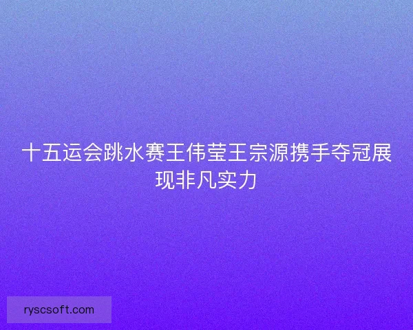 十五运会跳水赛王伟莹王宗源携手夺冠展现非凡实力