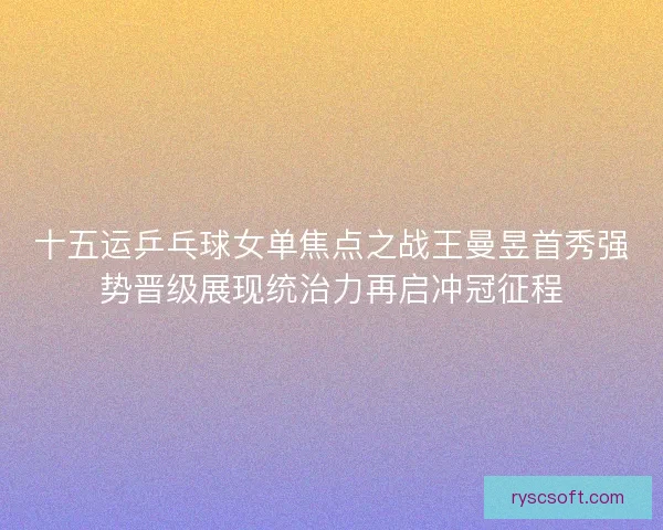 十五运乒乓球女单焦点之战王曼昱首秀强势晋级展现统治力再启冲冠征程 十五运乒乓球女单焦点之战王曼昱首秀强势晋级展现统治力再启冲冠征程