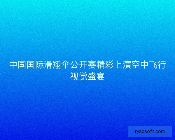 中国国际滑翔伞公开赛精彩上演空中飞行视觉盛宴