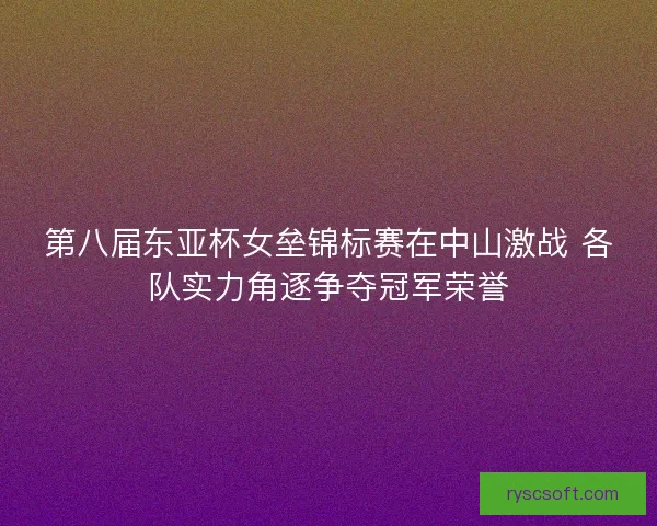 第八届东亚杯女垒锦标赛在中山激战 各队实力角逐争夺冠军荣誉