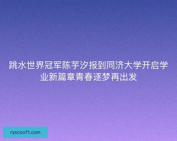 跳水世界冠军陈芋汐报到同济大学开启学业新篇章青春逐梦再出发