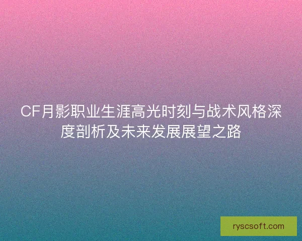 CF月影职业生涯高光时刻与战术风格深度剖析及未来发展展望之路