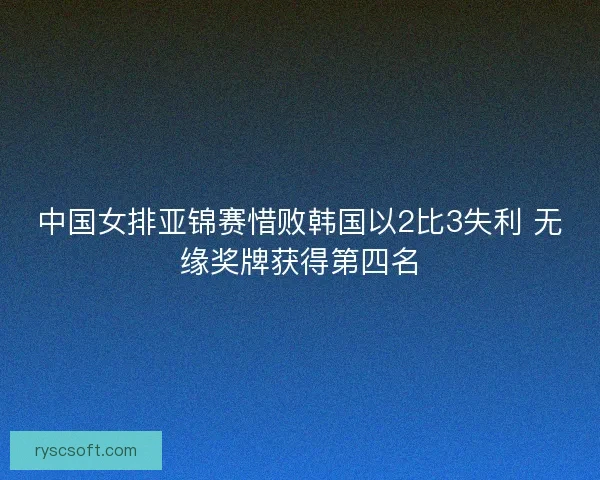中国女排亚锦赛惜败韩国以2比3失利 无缘奖牌获得第四名