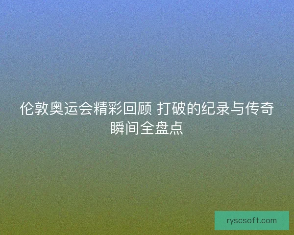 伦敦奥运会精彩回顾 打破的纪录与传奇瞬间全盘点