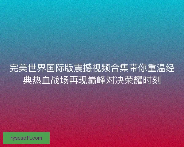 完美世界国际版震撼视频合集带你重温经典热血战场再现巅峰对决荣耀时刻