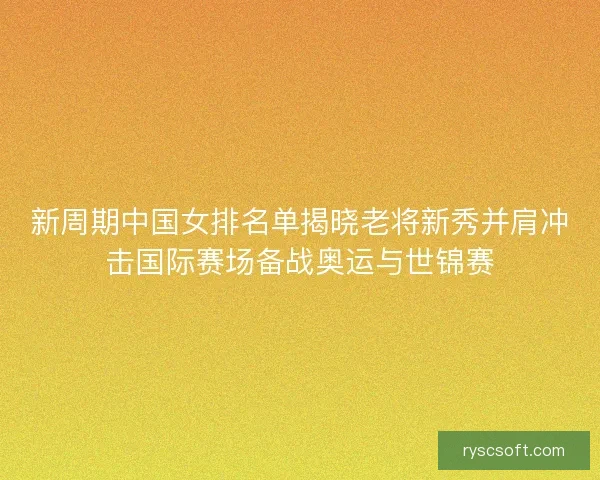 新周期中国女排名单揭晓老将新秀并肩冲击国际赛场备战奥运与世锦赛