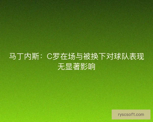 马丁内斯:C罗在场与被换下对球队表现无显著影响 马丁内斯:C罗在场与被换下对球队表现无显著影响