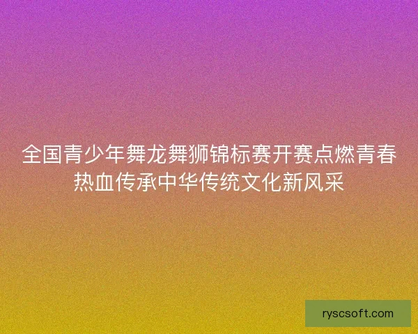 全国青少年舞龙舞狮锦标赛开赛点燃青春热血传承中华传统文化新风采