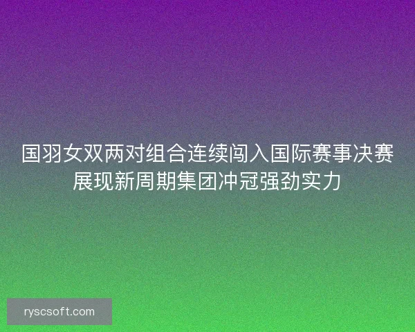 国羽女双两对组合连续闯入国际赛事决赛展现新周期集团冲冠强劲实力 国羽女双两对组合连续闯入国际赛事决赛展现新周期集团冲冠强劲实力